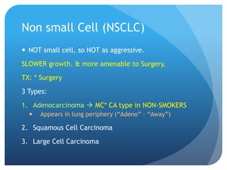 Non small Cell (NSCLC)
 NOT small cell, so NOT as aggressive.
SLOWER growth. & more amenable to Surgery.
TX: * Surgery
3 Types:
1. Adenocarcinoma  MC* CA type in NON-SMOKERS
 Appears in lung periphery (“Adeno” – “Away”)
2. Squamous Cell Carcinoma
3. Large Cell Carcinoma
 