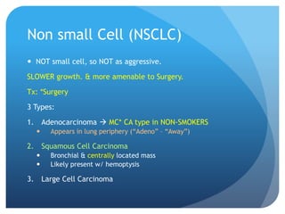 Non small Cell (NSCLC)
 NOT small cell, so NOT as aggressive.
SLOWER growth. & more amenable to Surgery.
Tx: *Surgery
3 Types:
1. Adenocarcinoma  MC* CA type in NON-SMOKERS
 Appears in lung periphery (“Adeno” – “Away”)
2. Squamous Cell Carcinoma
 Bronchial & centrally located mass
 Likely present w/ hemoptysis
3. Large Cell Carcinoma
 