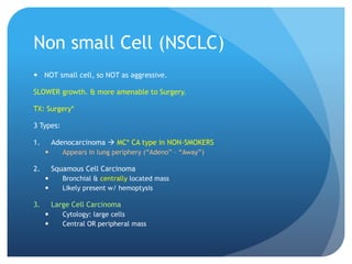 Non small Cell (NSCLC)
 NOT small cell, so NOT as aggressive.
SLOWER growth. & more amenable to Surgery.
TX: Surgery*
3 Types:
1. Adenocarcinoma  MC* CA type in NON-SMOKERS
 Appears in lung periphery (“Adeno” – “Away”)
2. Squamous Cell Carcinoma
 Bronchial & centrally located mass
 Likely present w/ hemoptysis
3. Large Cell Carcinoma
 Cytology: large cells
 Central OR peripheral mass
 