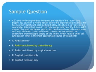 Sample Question
 A 52-year-old man presents to discuss the results of his recent lung
biopsy. You saw him 3 weeks earlier due to his experiencing dyspnea. He
has no other significant past medical history. His chest X-ray reveals a 3-
centimeter (diameter) mass in the right upper lobe near the hilum. A CT
scan of his chest, abdomen, pelvis, and head reveals only the mass seen
on X-ray. His blood counts and blood chemistries are normal. He
underwent bronchoscopic biopsy of the lesion, which reveals small cell
lung cancer. What is the most appropriate course of treatment?
 A) Radiation only
 B) Radiation followed by chemotherapy
 C) Radiation followed by surgical resection
 D) Surgical resection only
 E) Comfort measures only
 
