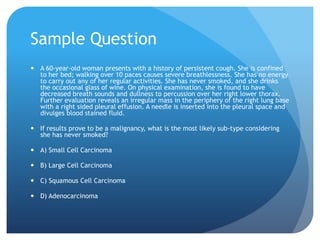 Sample Question
 A 60-year-old woman presents with a history of persistent cough. She is confined
to her bed; walking over 10 paces causes severe breathlessness. She has no energy
to carry out any of her regular activities. She has never smoked, and she drinks
the occasional glass of wine. On physical examination, she is found to have
decreased breath sounds and dullness to percussion over her right lower thorax.
Further evaluation reveals an irregular mass in the periphery of the right lung base
with a right sided pleural effusion. A needle is inserted into the pleural space and
divulges blood stained fluid.
 If results prove to be a malignancy, what is the most likely sub-type considering
she has never smoked?
 A) Small Cell Carcinoma
 B) Large Cell Carcinoma
 C) Squamous Cell Carcinoma
 D) Adenocarcinoma
 