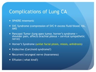 Complications of Lung CA
 SPHERE mnemonic
 SVC Syndrome (compression of SVC excess fluid/blood, HA,
AMS
 Pancoast Tumor (lung apex tumor, horner’s syndrome +
shoulder pain, affects brachial plexus + cervical sympathetic
nerve)
 Horner’s Syndrome (unilat facial ptosis, miosis, anhidrosis)
 Endocrine (Carcinoid syndrome?)
 Recurrent laryngeal nerve (hoarseness)
 Effusion ( what kind?)
 