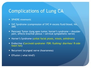 Complications of Lung CA
 SPHERE mnemonic
 SVC Syndrome (compression of SVC excess fluid/blood, HA,
AMS
 Pancoast Tumor (lung apex tumor, horner’s syndrome + shoulder
pain, affects brachial plexus + cervical sympathetic nerve)
 Horner’s Syndrome (unilat facial ptosis, miosis, anhidrosis)
 Endocrine (Carcinoid syndrome- FDR: flushing/ diarrhea/ R-side
heart fail)
 Recurrent laryngeal nerve (hoarseness)
 Effusion ( what kind?)
 