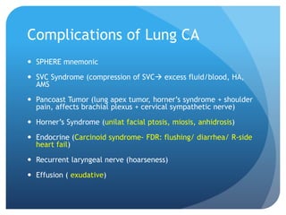 Complications of Lung CA
 SPHERE mnemonic
 SVC Syndrome (compression of SVC excess fluid/blood, HA,
AMS
 Pancoast Tumor (lung apex tumor, horner’s syndrome + shoulder
pain, affects brachial plexus + cervical sympathetic nerve)
 Horner’s Syndrome (unilat facial ptosis, miosis, anhidrosis)
 Endocrine (Carcinoid syndrome- FDR: flushing/ diarrhea/ R-side
heart fail)
 Recurrent laryngeal nerve (hoarseness)
 Effusion ( exudative)
 