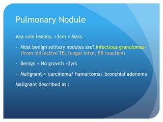 Pulmonary Nodule
Aka coin lesions. >3cm = Mass.
- Most benign solitary nodules are? Infectious granulomas
(from old/active TB, fungal infxn, FB reaction)
- Benign = No growth >2yrs
- Malignant-> carcinoma/ hamartoma/ bronchial adenoma
Malignant described as :
 