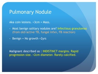 Pulmonary Nodule
Aka coin lesions. >3cm = Mass.
- Most benign solitary nodules are? Infectious granulomas
(from old/active TB, fungal infxn, FB reaction)
- Benign = No growth >2yrs
Malignant described as : INDISTINCT margins. Rapid
progression size. >2cm diameter. Rarely calcified.
 