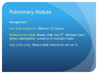 Pulmonary Nodule
Management:
Low prob malignant: Observe- CT q3mos
Medium prob malig: Biopsy. High rest CT –delineat mass /
detect adenopathy/ presence of mulitple nodes
High prob malig: Resect ASAP. Interim bx not rec’d.
 