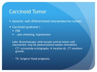 Carcinoid Tumor
 General: well differentiated neuroendocrine tumors
 Carcinoid syndrome !
 FDR
 ..also wheezing, hypotension
Labs: Bronchoscopy: pink/purple central lesion well
vascularied, may be pedunculated/sessile (immobile)
- CT/ octreotide scintigraphy  localize dz. CT monitors
growth.
- TX: Surgery! Good prognosis.
 