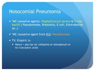 Nosocomial Pneumonia
 *MC causative agents: Staphylococcus aureus & G-neg
bacilli ( Pseudomonas, Klebsiella, E.coli, Enterobacter
sp.,)
 *MC causative agent from ICU: Pseudomonas
 TX: Empiric tx
 Vanco + pip-taz (or cefepime or meropenum or
tic/clavulanic acid)
 