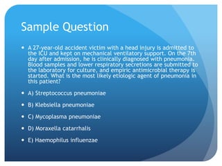 Sample Question
 A 27-year-old accident victim with a head injury is admitted to
the ICU and kept on mechanical ventilatory support. On the 7th
day after admission, he is clinically diagnosed with pneumonia.
Blood samples and lower respiratory secretions are submitted to
the laboratory for culture, and empiric antimicrobial therapy is
started. What is the most likely etiologic agent of pneumonia in
this patient?
 A) Streptococcus pneumoniae
 B) Klebsiella pneumoniae
 C) Mycoplasma pneumoniae
 D) Moraxella catarrhalis
 E) Haemophilus influenzae
 