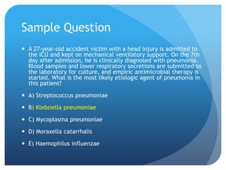 Sample Question
 A 27-year-old accident victim with a head injury is admitted to
the ICU and kept on mechanical ventilatory support. On the 7th
day after admission, he is clinically diagnosed with pneumonia.
Blood samples and lower respiratory secretions are submitted to
the laboratory for culture, and empiric antimicrobial therapy is
started. What is the most likely etiologic agent of pneumonia in
this patient?
 A) Streptococcus pneumoniae
 B) Klebsiella pneumoniae
 C) Mycoplasma pneumoniae
 D) Moraxella catarrhalis
 E) Haemophilus influenzae
 
