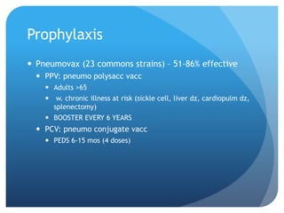 Prophylaxis
 Pneumovax (23 commons strains) – 51-86% effective
 PPV: pneumo polysacc vacc
 Adults >65
 w. chronic illness at risk (sickle cell, liver dz, cardiopulm dz,
splenectomy)
 BOOSTER EVERY 6 YEARS
 PCV: pneumo conjugate vacc
 PEDS 6-15 mos (4 doses)
 
