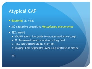 Atypical CAP
 Bacterial vs. viral
 MC causative organism: Mycoplasma pneumoniae
 SSX: Weird
 YOUNG adults, low grade fever, non-productive cough
 PE: Decreased breath sounds on a lung field
 Labs: NO SPUTUM STAIN/ CULTURE
 Imaging: CXR: segmental lower lung infiltrate or diffuse
TX:
 