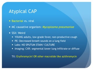 Atypical CAP
 Bacterial vs. viral
 MC causative organism: Mycoplasma pneumoniae
 SSX: Weird
 YOUNG adults, low grade fever, non-productive cough
 PE: Decreased breath sounds on a lung field
 Labs: NO SPUTUM STAIN/ CULTURE
 Imaging: CXR: segmental lower lung infiltrate or diffuse
TX: Erythromycin! OR other macrolide like azithromycin
 