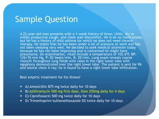 Sample Question
A 22-year-old man presents with a 1-week history of fever, chills, dry or
mildly productive cough, and chest wall discomfort. He is on no medications,
but he has a history of mild asthma for which he does not need chronic
therapy. He states that he has been under a lot of pressure at work and has
not been sleeping very well. He decided to seek medical attention today
because he has not been improving and is concerned he might have
pneumonia. On examination, vitals include a temperature of 102.6ºF, BP:
126/76 mm Hg, P: 82 beats/min, R: 20/min. Lung exam reveals coarse
rhonchi throughout lung fields with rales in the right lower lobe with
egophony demonstrated over the right lower lobe. The patient is sent for PA
and lateral chest X-ray; he is found to have a right lower lobe infiltration.
Best empiric treatment for his illness?
 A) Amoxicillin 875 mg twice daily for 10 days
 B) Azithromycin 500 mg first dose, then 250mg daily for 4 days
 C) Ciprofloxacin 500 mg twice daily for 10 days
 D) Trimethoprim/sulfamethoxazole DS twice daily for 10 days
 