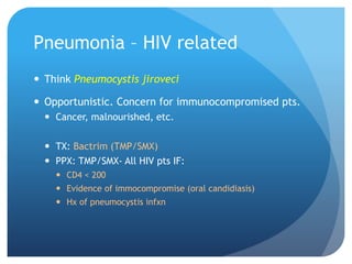 Pneumonia – HIV related
 Think Pneumocystis jiroveci
 Opportunistic. Concern for immunocompromised pts.
 Cancer, malnourished, etc.
 TX: Bactrim (TMP/SMX)
 PPX: TMP/SMX- All HIV pts IF:
 CD4 < 200
 Evidence of immocompromise (oral candidiasis)
 Hx of pneumocystis infxn
 