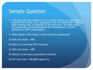 Sample Question
 A 56-year-old man presents for a routine follow-up regarding his
positive HIV status. He is compliant with his medications and has
been feeling well. In addition to his antivirals, he takes daily
trimethoprim/sulfamethoxazole for Pneumocystis jiroveci
pneumonia (PCP) prophylaxis.
 What detail in his history would warrant prophylaxis?
A) CD4 cell count < 400
B) History of previous PCP infection
C) CD4 cell count > 200
D) History of previous pneumonia infection
E) HIV viral load >100,000 copies/mL
 