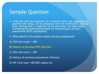 Sample Question
 A 56-year-old man presents for a routine follow-up regarding his
positive HIV status. He is compliant with his medications and has
been feeling well. In addition to his antivirals, he takes daily
trimethoprim/sulfamethoxazole for Pneumocystis jiroveci
pneumonia (PCP) prophylaxis.
 What detail in his history would warrant prophylaxis?
A) CD4 cell count < 400
B) History of previous PCP infection
C) CD4 cell count > 200
D) History of previous pneumonia infection
E) HIV viral load >100,000 copies/mL
 