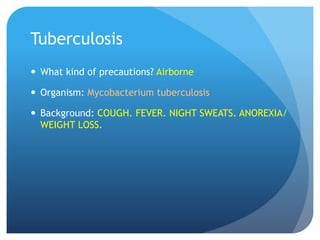 Tuberculosis
 What kind of precautions? Airborne
 Organism: Mycobacterium tuberculosis
 Background: COUGH. FEVER. NIGHT SWEATS. ANOREXIA/
WEIGHT LOSS.
 