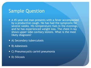 Sample Question
 A 45-year-old man presents with a fever accompanied
by a productive cough. He has had the symptoms for
several weeks. His temperature rises in the evenings,
and he has experienced weight loss. The chest X-ray
shows upper lobe cavitary lesions. What is the most
likely diagnosis?
 A) Secondary tuberculosis
 B) Asbestosis
 C) Pneumocystis carinii pneumonia
 D) Silicosis
 