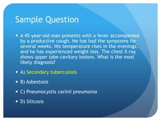 Sample Question
 A 45-year-old man presents with a fever accompanied
by a productive cough. He has had the symptoms for
several weeks. His temperature rises in the evenings,
and he has experienced weight loss. The chest X-ray
shows upper lobe cavitary lesions. What is the most
likely diagnosis?
 A) Secondary tuberculosis
 B) Asbestosis
 C) Pneumocystis carinii pneumonia
 D) Silicosis
 