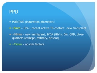 PPD
 POSITIVE (induration diameter):
 >5mm = HIV+, recent active TB contact, new transplant
 >10mm = new immigrant, IVDA (HIV-), DM, CKD, close
quarters (college, military, prisons)
 >15mm = no risk factors
 