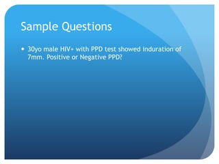 Sample Questions
 30yo male HIV+ with PPD test showed induration of
7mm. Positive or Negative PPD?
 