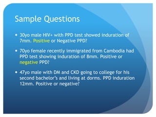 Sample Questions
 30yo male HIV+ with PPD test showed induration of
7mm. Positive or Negative PPD?
 70yo female recently immigrated from Cambodia had
PPD test showing induration of 8mm. Positive or
negative PPD?
 47yo male with DM and CKD going to college for his
second bachelor’s and living at dorms. PPD induration
12mm. Positive or negative?
 
