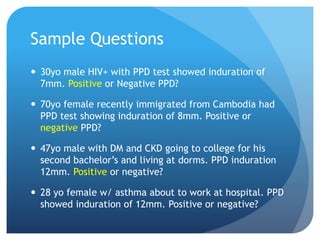 Sample Questions
 30yo male HIV+ with PPD test showed induration of
7mm. Positive or Negative PPD?
 70yo female recently immigrated from Cambodia had
PPD test showing induration of 8mm. Positive or
negative PPD?
 47yo male with DM and CKD going to college for his
second bachelor’s and living at dorms. PPD induration
12mm. Positive or negative?
 28 yo female w/ asthma about to work at hospital. PPD
showed induration of 12mm. Positive or negative?
 