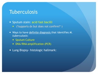 Tuberculosis
 Sputum stain: acid fast bacilli
 (*supports dx but does not confirm!* )
 Ways to have definite diagnosis that identifies M.
tuberculosis:
 Sputum Culture
 DNA/RNA amplification (PCR)
 Lung Biopsy- histologic hallmark:
 