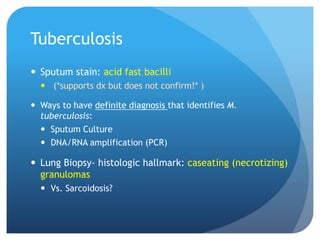 Tuberculosis
 Sputum stain: acid fast bacilli
 (*supports dx but does not confirm!* )
 Ways to have definite diagnosis that identifies M.
tuberculosis:
 Sputum Culture
 DNA/RNA amplification (PCR)
 Lung Biopsy- histologic hallmark: caseating (necrotizing)
granulomas
 Vs. Sarcoidosis?
 
