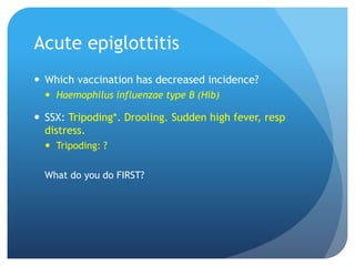 Acute epiglottitis
 Which vaccination has decreased incidence?
 Haemophilus influenzae type B (Hib)
 SSX: Tripoding*. Drooling. Sudden high fever, resp
distress.
 Tripoding: ?
What do you do FIRST?
 