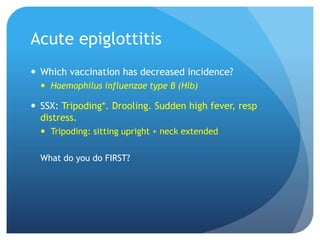 Acute epiglottitis
 Which vaccination has decreased incidence?
 Haemophilus influenzae type B (Hib)
 SSX: Tripoding*. Drooling. Sudden high fever, resp
distress.
 Tripoding: sitting upright + neck extended
What do you do FIRST?
 