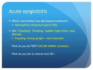 Acute epiglottitis
 Which vaccination has decreased incidence?
 Haemophilus influenzae type B (Hib)
 SSX: Tripoding*. Drooling. Sudden high fever, resp
distress.
 Tripoding: sitting upright + neck extended
What do you do FIRST? SECURE AIRWAY (intubate)
What do you see on lateral neck XR? :
 