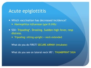 Acute epiglottitis
 Which vaccination has decreased incidence?
 Haemophilus influenzae type B (Hib)
 SSX: Tripoding*. Drooling. Sudden high fever, resp
distress.
 Tripoding: sitting upright + neck extended
What do you do FIRST? SECURE AIRWAY (intubate)
What do you see on lateral neck XR? : THUMBPRINT SIGN
 