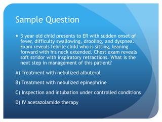 Sample Question
 3 year old child presents to ER with sudden onset of
fever, difficulty swallowing, drooling, and dyspnea.
Exam reveals febrile child who is sitting, leaning
forward with his neck extended. Chest exam reveals
soft stridor with inspiratory retractions. What is the
next step in management of this patient?
A) Treatment with nebulized albuterol
B) Treatment with nebulized epinephrine
C) Inspection and intubation under controlled conditions
D) IV acetazolamide therapy
 