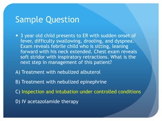 Sample Question
 3 year old child presents to ER with sudden onset of
fever, difficulty swallowing, drooling, and dyspnea.
Exam reveals febrile child who is sitting, leaning
forward with his neck extended. Chest exam reveals
soft stridor with inspiratory retractions. What is the
next step in management of this patient?
A) Treatment with nebulized albuterol
B) Treatment with nebulized epinephrine
C) Inspection and intubation under controlled conditions
D) IV acetazolamide therapy
 