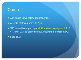 Croup
 Aka acute laryngotracheobronchitis
 Affects children 6mos to 5yo
 *MC causative agent: parainfluenzae virus types 1 & 2
 (Note: CAN be caused by RSV, but parainfluenzae is MC)
 Buzz SSX:
 