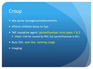 Croup
 Aka acute laryngotracheobronchitis
 Affects children 6mos to 5yo
 *MC causative agent: parainfluenzae virus types 1 & 2
 (Note: CAN be caused by RSV, but parainfluenzae is MC)
 Buzz SSX: seal-like, barking cough
 Imaging:
 