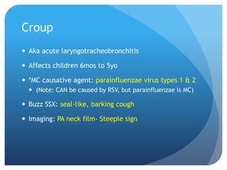 Croup
 Aka acute laryngotracheobronchitis
 Affects children 6mos to 5yo
 *MC causative agent: parainfluenzae virus types 1 & 2
 (Note: CAN be caused by RSV, but parainfluenzae is MC)
 Buzz SSX: seal-like, barking cough
 Imaging: PA neck film- Steeple sign
 