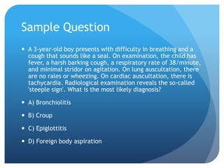 Sample Question
 A 3-year-old boy presents with difficulty in breathing and a
cough that sounds like a seal. On examination, the child has
fever, a harsh barking cough, a respiratory rate of 38/minute,
and minimal stridor on agitation. On lung auscultation, there
are no rales or wheezing. On cardiac auscultation, there is
tachycardia. Radiological examination reveals the so-called
'steeple sign'. What is the most likely diagnosis?
 A) Bronchiolitis
 B) Croup
 C) Epiglottitis
 D) Foreign body aspiration
 