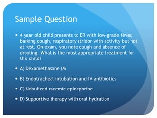 Sample Question
 4 year old child presents to ER with low-grade fever,
barking cough, respiratory stridor with activity but not
at rest. On exam, you note cough and absence of
drooling. What is the most appropriate treatment for
this child?
 A) Dexamethasone IM
 B) Endotracheal intubation and IV antibiotics
 C) Nebulized racemic epinephrine
 D) Supportive therapy with oral hydration
 
