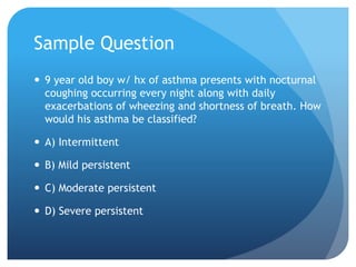 Sample Question
 9 year old boy w/ hx of asthma presents with nocturnal
coughing occurring every night along with daily
exacerbations of wheezing and shortness of breath. How
would his asthma be classified?
 A) Intermittent
 B) Mild persistent
 C) Moderate persistent
 D) Severe persistent
 