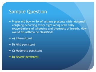 Sample Question
 9 year old boy w/ hx of asthma presents with nocturnal
coughing occurring every night along with daily
exacerbations of wheezing and shortness of breath. How
would his asthma be classified?
 A) Intermittent
 B) Mild persistent
 C) Moderate persistent
 D) Severe persistent
 