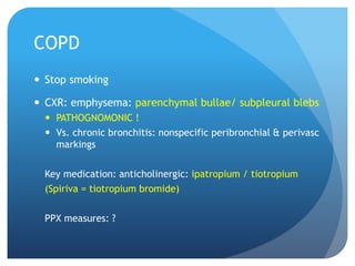 COPD
 Stop smoking
 CXR: emphysema: parenchymal bullae/ subpleural blebs
 PATHOGNOMONIC !
 Vs. chronic bronchitis: nonspecific peribronchial & perivasc
markings
Key medication: anticholinergic: ipatropium / tiotropium
(Spiriva = tiotropium bromide)
PPX measures: ?
 