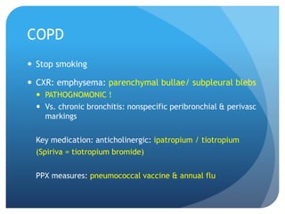 COPD
 Stop smoking
 CXR: emphysema: parenchymal bullae/ subpleural blebs
 PATHOGNOMONIC !
 Vs. chronic bronchitis: nonspecific peribronchial & perivasc
markings
Key medication: anticholinergic: ipatropium / tiotropium
(Spiriva = tiotropium bromide)
PPX measures: pneumococcal vaccine & annual flu
 