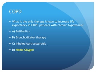 COPD
 What is the only therapy known to increase life
expectancy in COPD patients with chronic hypoxemia?
 A) Antibiotics
 B) Bronchodilator therapy
 C) Inhaled corticosteroids
 D) Home Oxygen
 
