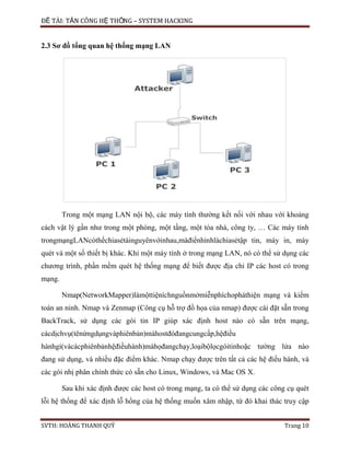 ĐỀ TÀI: TẤN CÔNG HỆ THỐNG – SYSTEM HACKING
SVTH: HOÀNG THANH QUÝ Trang 10
2.3 Sơ đồ tổng quan hệ thống mạng LAN
Trong một mạng LAN nội bộ, các máy tính thường kết nối với nhau với khoảng
cách vật lý gần như trong một phòng, một tầng, một tòa nhà, công ty, … Các máy tính
trongmạngLANcóthểchiasẻtàinguyênvớinhau,màđiểnhìnhlàchiasẻtập tin, máy in, máy
quét và một số thiết bị khác. Khi một máy tính ở trong mạng LAN, nó có thể sử dụng các
chương trình, phần mềm quét hệ thống mạng để biết được địa chỉ IP các host có trong
mạng.
Nmap(NetworkMapper)làmộttiệníchnguồnmởmiễnphíchopháthiện mạng và kiểm
toán an ninh. Nmap và Zenmap (Công cụ hỗ trợ đồ họa của nmap) được cài đặt sẵn trong
BackTrack, sử dụng các gói tin IP giúp xác định host nào có sẵn trên mạng,
cácdịchvụ(tênứngdụngvàphiênbản)màhostđóđangcungcấp,hệđiều
hànhgì(vàcácphiênbảnhệđiềuhành)màhọđangchạy,loạibộlọcgóitinhoặc tường lửa nào
đang sử dụng, và nhiều đặc điểm khác. Nmap chạy được trên tất cả các hệ điều hành, và
các gói nhị phân chính thức có sẵn cho Linux, Windows, và Mac OS X.
Sau khi xác định được các host có trong mạng, ta có thể sử dụng các công cụ quét
lỗi hệ thống để xác định lỗ hổng của hệ thống muốn xâm nhập, từ đó khai thác truy cập
 
