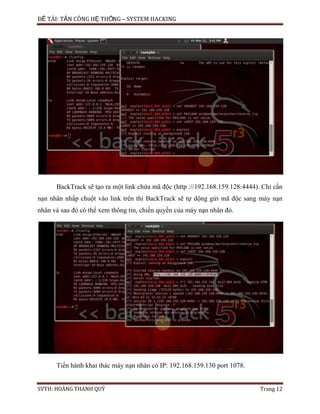 ĐỀ TÀI: TẤN CÔNG HỆ THỐNG – SYSTEM HACKING
SVTH: HOÀNG THANH QUÝ Trang 12
BackTrack sẽ tạo ra một link chứa mã độc (http ://192.168.159.128:4444). Chỉ cần
nạn nhân nhấp chuột vào link trên thì BackTrack sẽ tự dộng gửi mã độc sang máy nạn
nhân và sau đó có thể xem thông tin, chiến quyền của máy nạn nhân đó.
Tiến hành khai thác máy nạn nhân có IP: 192.168.159.130 port 1078.
 